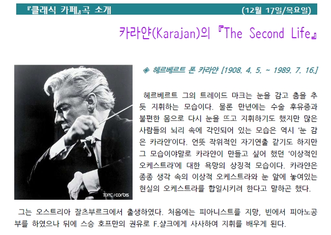 『클래식 카페』곡 소개 (12월 17일 목요일) 카라얀(Karajan)의 『The Second Life』4 헤르베르트 폰 카라얀 [1908. 4. 5. ~ 1989. 7. 16.] 헤르베르트 그의 트레이드 마크는 눈을 감고 춤을 추 듯 지휘하는 모습이다. 물론 만년에는 수술 후유증과 불편한 몸으로 다시 눈을 뜨고 지휘하기도 했지만 많은 사람들의 뇌리 속에 각인되어 있는 모습은 역시 '눈 감 은 카라얀'이다. 언뜻 작위적인 자기연출 같기도 하지만 그 모습이야말로 카라얀이 만들고 싶어 했던 '이상적인 오케스트라'에 대한 욕망의 상징적 모습이다. 카라얀은 종종 생각 속의 이상적 오케스트라와 눈 앞에 놓여있는 현실의 오케스트라를 합일시키려 한다고 말하곤 했다. TOPIC/CORBIS 그는 오스트리아 잘츠부르크에서 출생하였다. 처음에는 피아니스트를 지망, 빈에서 피아노공 부를 하였으나 뒤에 스승 호프만의 권유로 F.샬크에게 사사하여 지휘를 배우게 된다.