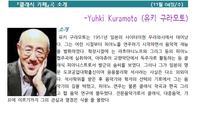 클래식 카페 곡 소개 (11월 04일/수) -Yuhki Kuramoto (유키 구라모토) 소개 유키 구라모토는 1951년 일본의 사이타미현 우라와시에서 태어났 다. 그는 어린 시절부터 피아노를 연주하기 시작하면서 음악적 재능 을 발휘하였다. 학창시절에 는 라흐마니노프와 그리그 등의 피아노 협주곡에 심취하여, 아마츄어 교향악단에서 독주자로 활동하는 등 클 래식 피아니스트로서 발군의 솜씨를 보였다. 그러나 그가 일본의 명 문 도쿄공업대학출신이며 응용물리학 석사라는 사실은 다소 의외이 다. 석사학위를 받은 후 음악가와 학자의 선택의 기로에서 그는 음 악가의 길을 택했고, 피아노 연주는 물론 클래식 작곡과 편곡 그리고 팝 음악 연구에 몰두했다. 전문음악가로서 클래식, 대중음악, 가 요에 이르기까지 그의 관심과 열정은 식을 줄 몰랐다.