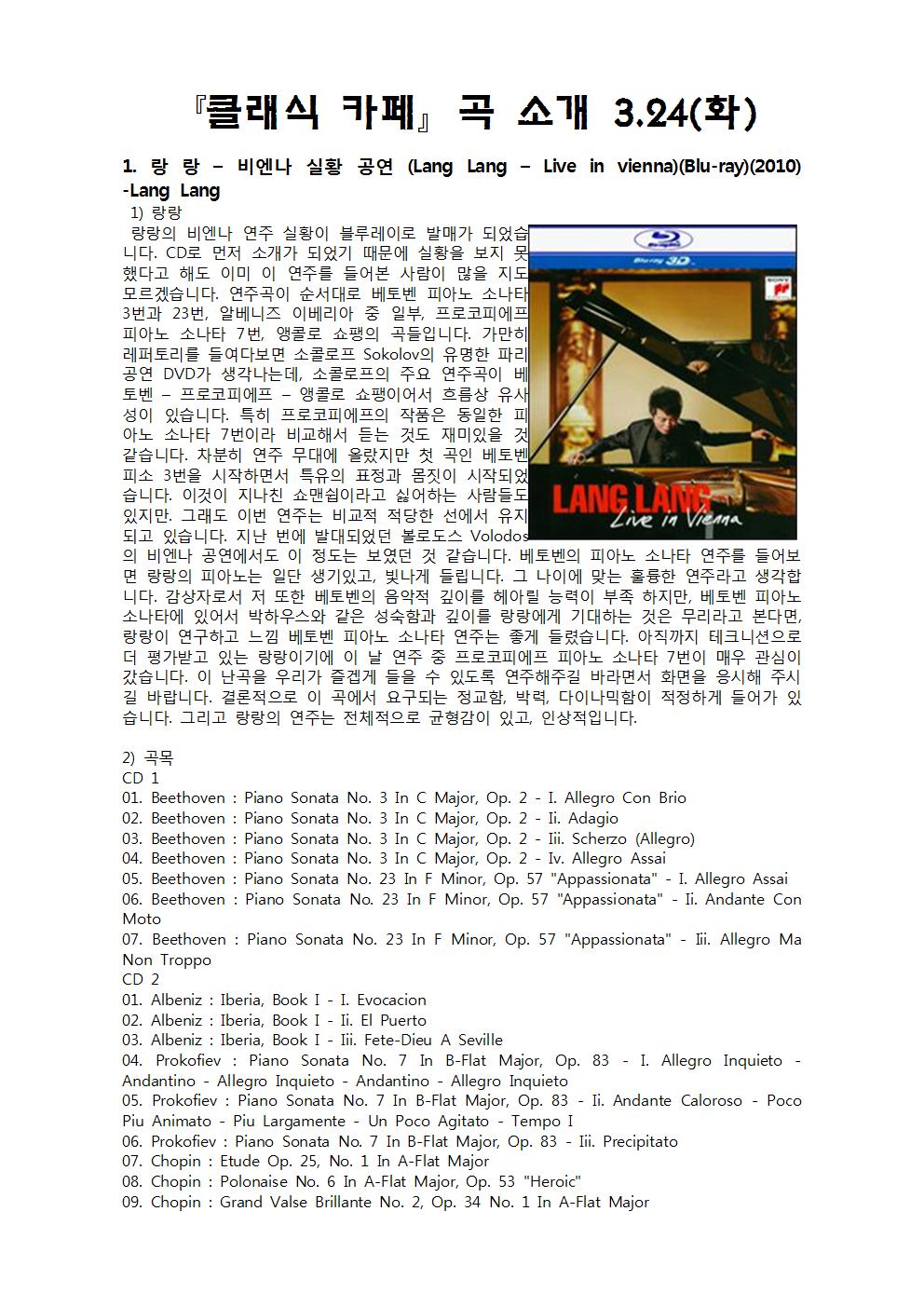『클래식 카페』 곡 소개 3.24(화)
1. 랑 랑 - 비엔나 실황 공연 (Lang Lang - Live in vienna) (Blu-ray) (2010) -Lang Lang 1) 랑랑 랑랑의 비엔나 연주 실황이 블루레이로 발매가 되었습
C22 니다. CD로 먼저 소개가 되었기 때문에 실황을 보지 못 했다고 해도 이미 이 연주를 들어본 사람이 많을 지도 모르겠습니다. 연주곡이 순서대로 베토벤 피아노 소나태 3번과 23번, 알베니즈 이베리아 중 일부, 프로코피에프 피아노 소나타 7번, 앵콜로 쇼팽의 곡들입니다. 가만히 레퍼토리를 들여다보면 소콜로프 Sokolov의 유명한 파리 공연 DVD가 생각나는데, 소콜로프의 주요 연주곡이 베 토벤 - 프로코피에프 - 앵콜로 쇼팽이어서 흐름상 유새 성이 있습니다. 특히 프로코피에프의 작품은 동일한 피 아노 소나타 7번이라 비교해서 듣는 것도 재미있을 것 같습니다. 차분히 연주 무대에 올랐지만 첫 곡인 베토벤 피소 3번을 시작하면서 특유의 표정과 몸짓이 시작되었 습니다. 이것이 지나친 쇼맨쉽이라고 싫어하는 사람들도 있지만. 그래도 이번 연주는 비교적 적당한 선에서 유지되고 있습니다. 지난 번에 발대되었던 볼로도스 의 비엔나 공연에서도 이 정도는 보였던 것 같습니다. 베토벤의 피아노 소나타 연주를 들어보 면 랑랑의 피아노는 일단 생기있고, 빛나게 들립니다. 그 나이에 맞는 훌륭한 연주라고 생각합 니다. 감상자로서 저 또한 베토벤의 음악적 깊이를 헤아릴 능력이 부족 하지만, 베토벤 피아노 소나타에 있어서 박하우스와 같은 성숙함과 깊이를 랑랑에게 기대하는 것은 무리라고 본다면, 랑랑이 연구하고 느낌 베토벤 피아노 소나타 연주는 좋게 들렸습니다. 아직까지 테크니션으로 더 평가받고 있는 랑랑이기에 이 날 연주 중 프로코피에프 피아노 소나타 7번이 매우 관심이 갔습니다. 이 난곡을 우리가 즐겁게 들을 수 있도록 연주해주길 바라면서 화면을 응시해 주시 길 바랍니다. 결론적으로 이 곡에서 요구되는 정교함, 박력, 다이나믹함이 적정하게 들어가 있 습니다. 그리고 랑랑의 연주는 전체적으로 균형감이 있고, 인상적입니다.
2) 곡목 CD 1 01. Beethoven : Piano Sonata No. 3 in C Major, Op. 2 - I. Allegro Con Brio 02. Beethoven : Piano Sonata No. 3 In C Major, Op. 2 - Ii. Adagio 03. Beethoven : Piano Sonata No. 3 In C Major, Op. 2 - Iii. Scherzo (Allegro) 04. Beethoven : Piano Sonata No. 3 In C Major, Op. 2 - Iv. Allegro Assai 05. Beethoven: Piano Sonata No. 23 In F Minor, Op. 57 "Appassionata" - I. Allegro Assai 06. Beethoven : Piano Sonata No. 23 In F Minor, Op. 57 "Appassionata" - Ii. Andante Con Moto 07. Beethoven : Piano Sonata No. 23 In F Minor, Op. 57 "Appassionata" - Nii. Allegro Ma Non Troppo CD 2 01. Albeniz : Iberia, Book I - I. Evocacion 02. Albeniz : Iberia, Book I - Ii. El Puerto 03. Albeniz : Iberia, Book I - lii. Fete-Dieu A Seville 04. Prokofiev : Piano Sonata No. 7 In B-Flat Major, Op. 83 - I. Allegro Inquieto - Andantino - Allegro Inquieto - Andantino - Allegro Inquieto 05. Prokofiev: Piano Sonata No. 7 In B-Flat Major, Op. 83 - II. Andante Caloroso - Poco Piu Animato - Piu Largamente - Un Poco Agitato - Tempo I 06. Prokofiev: Piano Sonata No. 7 In B-Flat Major, Op. 83 - lii. Precipitato 07. Chopin : Etude Op. 25, No. 1 In A-Flat Major 08. Chopin : Polonaise No. 6 In A-Flat Major, Op. 53 "Heroic" 09. Chopin : Grand Valse Brillante No. 2, Op. 34 No. 1 In A-Flat Major
