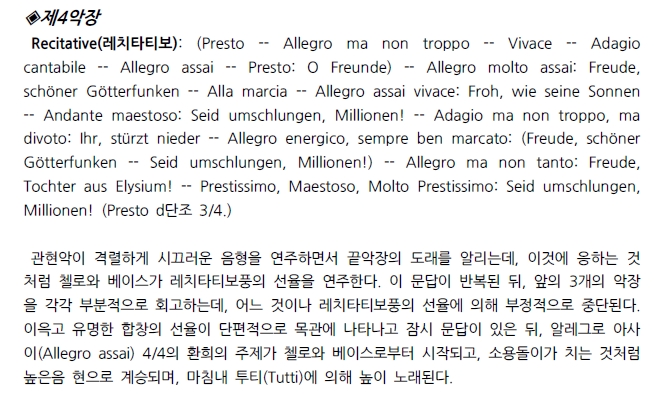 제4악장 Recitative(2|15|EE|9): (Presto -- Allegro ma non troppo -- Vivace -- Adagio cantabile -- Allegro assai - Presto: O Freunde) - Allegro molto assai: Freude, schöner Götterfunken -- Alla marcia -- Allegro assai vivace: Froh, wie seine Sonnen -- Andante maestoso: Seid umschlungen, Millionen! -- Adagio ma non troppo, ma divoto: Ihr, stürzt nieder -- Allegro energico, sempre ben marcato: (Freude, schöner Götterfunken -- Seid umschlungen, Millionen!) -- Allegro ma non tanto: Freude, Tochter aus Elysium! -- Prestissimo, Maestoso, Molto Prestissimo: Seid umschlungen, Millionen! (Presto d단조 3/4.)
관현악이 격렬하게 시끄러운 음형을 연주하면서 끝악장의 도래를 알리는데, 이것에 응하는 것 처럼 첼로와 베이스가 레치타티보풍의 선율을 연주한다. 이 문답이 반복된 뒤, 앞의 3개의 악장 을 각각 부분적으로 회고하는데, 어느 것이나 레치타티보풍의 선율에 의해 부정적으로 중단된다. 이윽고 유명한 합창의 선율이 단편적으로 목관에 나타나고 잠시 문답이 있은 뒤, 알레그로 아사 이(Allegro assai) 4/4의 환회의 주제가 첼로와 베이스로부터 시작되고, 소용돌이가 치는 것처럼 높은음 현으로 계승되며, 마침내 투티(Tutti)에 의해 높이 노래된다.