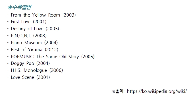 수록앨범 - From the Yellow Room (2003) - First Love (2001) - Destiny of Love (2005) - P.N.O.N.I. (2008) - Piano Museum (2004) - Best of Yiruma (2012) - POEMUSIC: The Same Old Story (2005) - Doggy Poo (2004) - H.I.S. Monologue (2006) - Love Scene (2001)
※출처: https://ko.wikipedia.org/wiki/