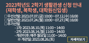 2023학년도 2학기 생활관생 신청 안내(재학생, 복학생, 대학원신입생), 우선선발: 2023.07.07(금) 10:00 ~ 07.12.(수) 16:00, 일반선발: 2023.07.24(월) 10:00 ~ 07.27.(목) 16:00, 추가선발 - 1차: 2023.08.10.(목) 11:00 ~ 14:00, -2차 : 2023.08.14.(월) 11:00 ~ 14:00, -개관이후 : 매주 월요일 11:00 ~ 14:00 ※ 개관일: 2023.08.26.(토) (자세히보기)
